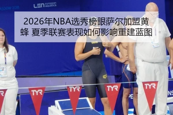 2026年NBA选秀榜眼萨尔加盟黄蜂 夏季联赛表现如何影响重建蓝图
