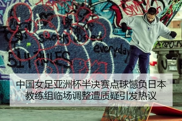 中国女足亚洲杯半决赛点球憾负日本 教练组临场调整遭质疑引发热议